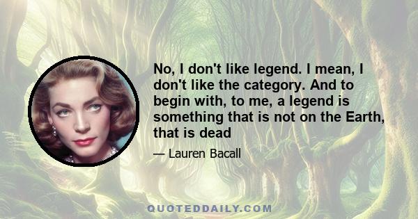 No, I don't like legend. I mean, I don't like the category. And to begin with, to me, a legend is something that is not on the Earth, that is dead