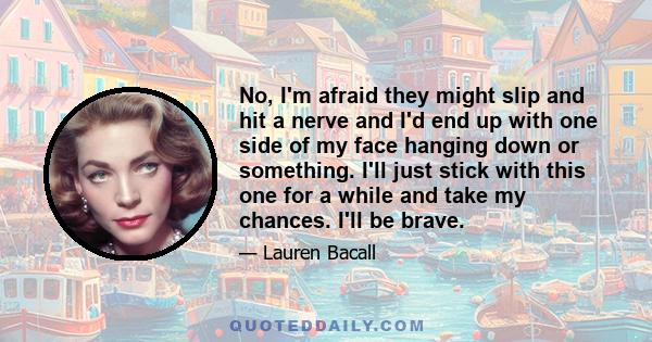 No, I'm afraid they might slip and hit a nerve and I'd end up with one side of my face hanging down or something. I'll just stick with this one for a while and take my chances. I'll be brave.