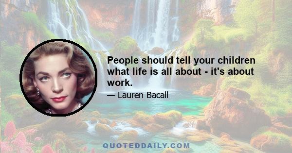 People should tell your children what life is all about - it's about work.