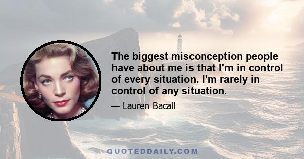 The biggest misconception people have about me is that I'm in control of every situation. I'm rarely in control of any situation.