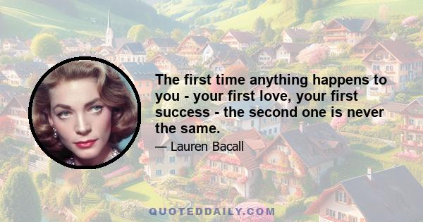 The first time anything happens to you - your first love, your first success - the second one is never the same.