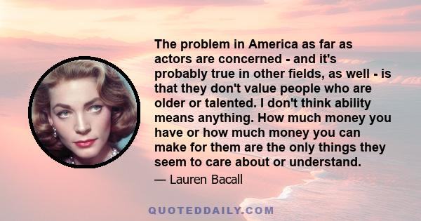 The problem in America as far as actors are concerned - and it's probably true in other fields, as well - is that they don't value people who are older or talented. I don't think ability means anything. How much money