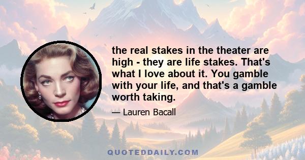 the real stakes in the theater are high - they are life stakes. That's what I love about it. You gamble with your life, and that's a gamble worth taking.