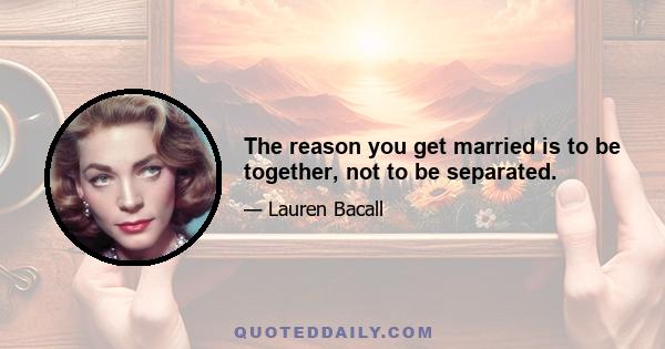 The reason you get married is to be together, not to be separated.