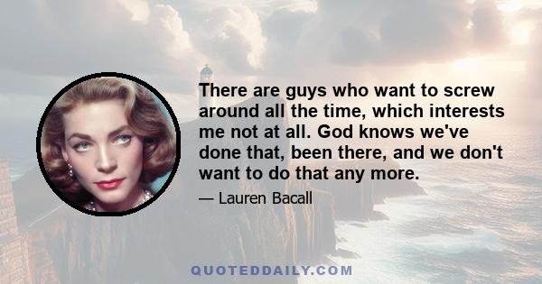 There are guys who want to screw around all the time, which interests me not at all. God knows we've done that, been there, and we don't want to do that any more.