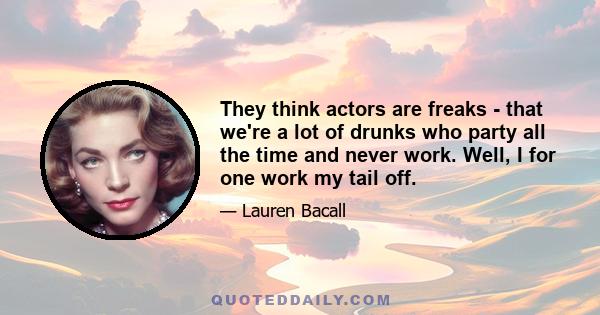 They think actors are freaks - that we're a lot of drunks who party all the time and never work. Well, I for one work my tail off.