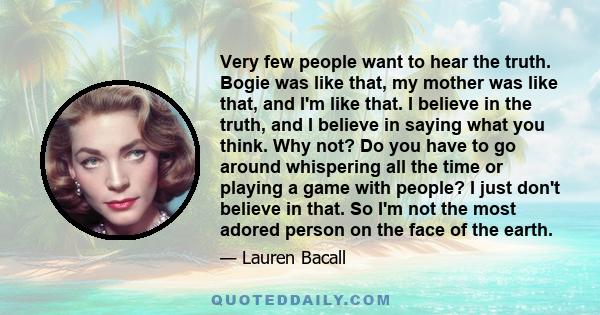 Very few people want to hear the truth. Bogie was like that, my mother was like that, and I'm like that. I believe in the truth, and I believe in saying what you think. Why not? Do you have to go around whispering all