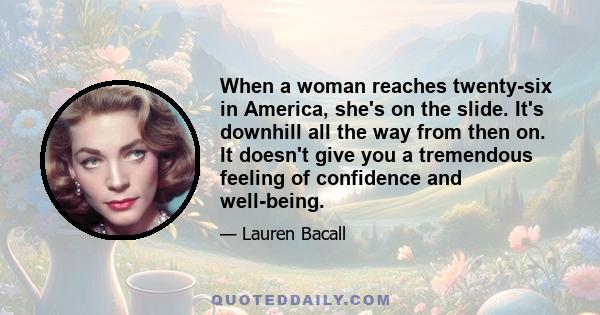 When a woman reaches twenty-six in America, she's on the slide. It's downhill all the way from then on. It doesn't give you a tremendous feeling of confidence and well-being.