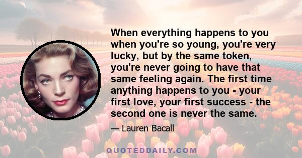 When everything happens to you when you're so young, you're very lucky, but by the same token, you're never going to have that same feeling again. The first time anything happens to you - your first love, your first