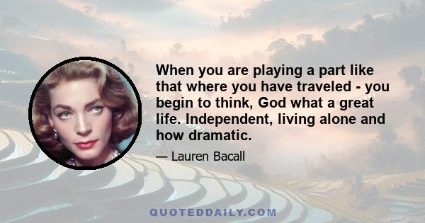 When you are playing a part like that where you have traveled - you begin to think, God what a great life. Independent, living alone and how dramatic.