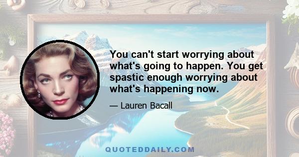 You can't start worrying about what's going to happen. You get spastic enough worrying about what's happening now.