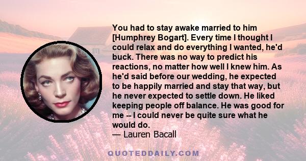 You had to stay awake married to him [Humphrey Bogart]. Every time I thought I could relax and do everything I wanted, he'd buck. There was no way to predict his reactions, no matter how well I knew him. As he'd said