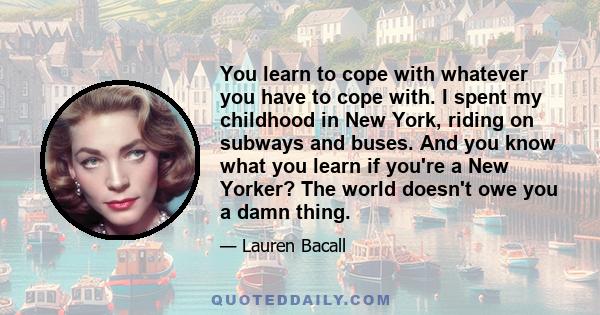 You learn to cope with whatever you have to cope with. I spent my childhood in New York, riding on subways and buses. And you know what you learn if you're a New Yorker? The world doesn't owe you a damn thing.