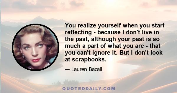 You realize yourself when you start reflecting - because I don't live in the past, although your past is so much a part of what you are - that you can't ignore it. But I don't look at scrapbooks.