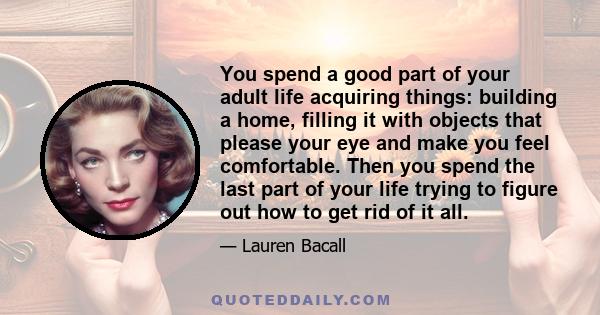 You spend a good part of your adult life acquiring things: building a home, filling it with objects that please your eye and make you feel comfortable. Then you spend the last part of your life trying to figure out how