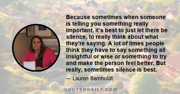 Because sometimes when someone is telling you something really important, it’s best to just let there be silence, to really think about what they’re saying. A lot of times people think they have to say something all