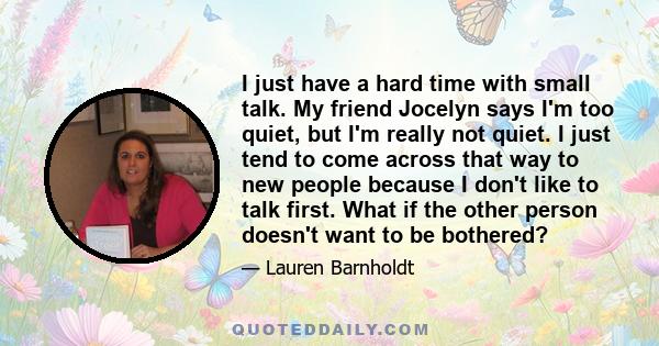 I just have a hard time with small talk. My friend Jocelyn says I'm too quiet, but I'm really not quiet. I just tend to come across that way to new people because I don't like to talk first. What if the other person