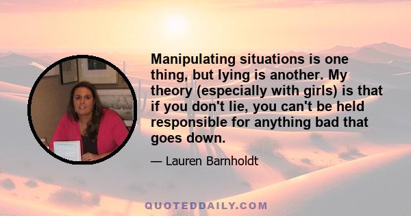 Manipulating situations is one thing, but lying is another. My theory (especially with girls) is that if you don't lie, you can't be held responsible for anything bad that goes down.