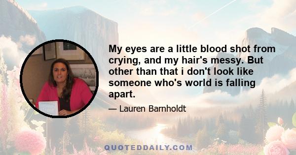 My eyes are a little blood shot from crying, and my hair's messy. But other than that i don't look like someone who's world is falling apart.