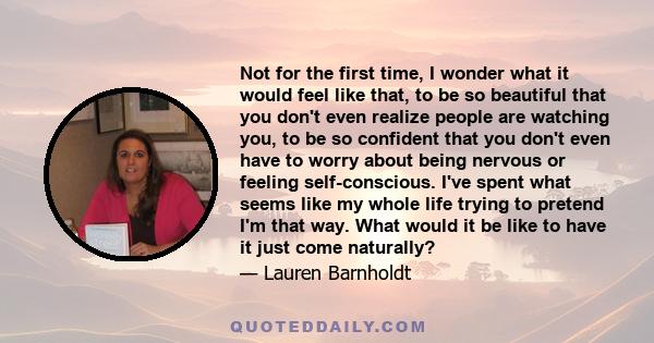 Not for the first time, I wonder what it would feel like that, to be so beautiful that you don't even realize people are watching you, to be so confident that you don't even have to worry about being nervous or feeling