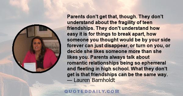 Parents don't get that, though. They don't understand about the fragility of teen friendships. They don't understand how easy it is for things to break apart, how someone you thought would be by your side forever can