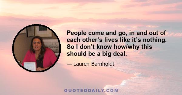 People come and go, in and out of each other’s lives like it’s nothing. So I don’t know how/why this should be a big deal.