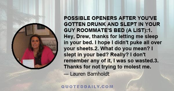 POSSIBLE OPENERS AFTER YOU'VE GOTTEN DRUNK AND SLEPT IN YOUR GUY ROOMMATE'S BED (A LIST):1. Hey, Drew, thanks for letting me sleep in your bed. I hope I didn't puke all over your sheets.2. What do you mean? I slept in