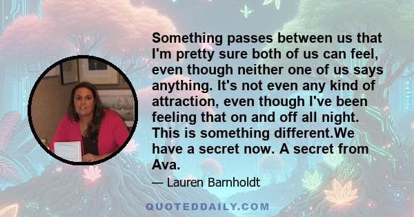 Something passes between us that I'm pretty sure both of us can feel, even though neither one of us says anything. It's not even any kind of attraction, even though I've been feeling that on and off all night. This is