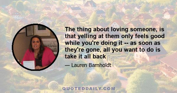 The thing about loving someone, is that yelling at them only feels good while you're doing it -- as soon as they're gone, all you want to do is take it all back