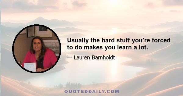 Usually the hard stuff you’re forced to do makes you learn a lot.