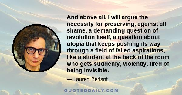 And above all, I will argue the necessity for preserving, against all shame, a demanding question of revolution itself, a question about utopia that keeps pushing its way through a field of failed aspirations, like a