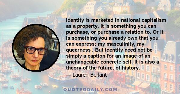 Identity is marketed in national capitalism as a property. It is something you can purchase, or purchase a relation to. Or it is something you already own that you can express: my masculinity, my queerness . But