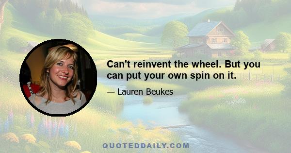 Can't reinvent the wheel. But you can put your own spin on it.