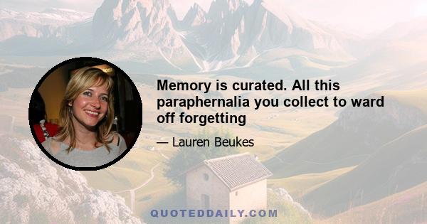 Memory is curated. All this paraphernalia you collect to ward off forgetting