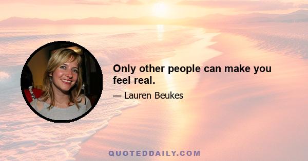 Only other people can make you feel real.