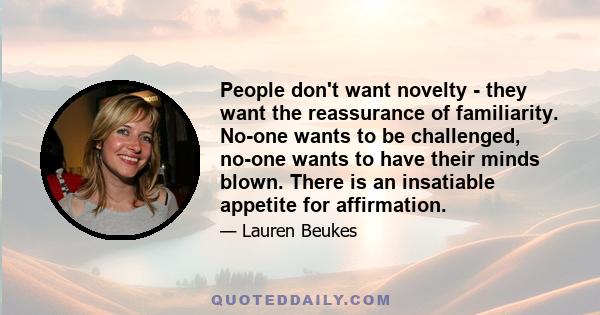 People don't want novelty - they want the reassurance of familiarity. No-one wants to be challenged, no-one wants to have their minds blown. There is an insatiable appetite for affirmation.