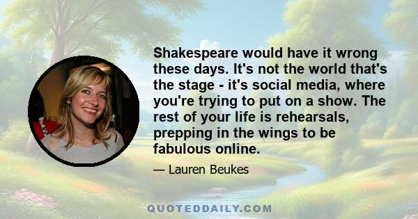 Shakespeare would have it wrong these days. It's not the world that's the stage - it's social media, where you're trying to put on a show. The rest of your life is rehearsals, prepping in the wings to be fabulous online.