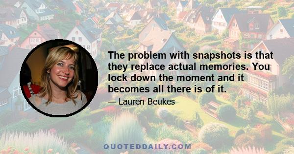 The problem with snapshots is that they replace actual memories. You lock down the moment and it becomes all there is of it.