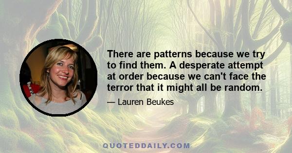 There are patterns because we try to find them. A desperate attempt at order because we can't face the terror that it might all be random.