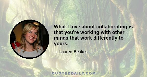 What I love about collaborating is that you're working with other minds that work differently to yours.