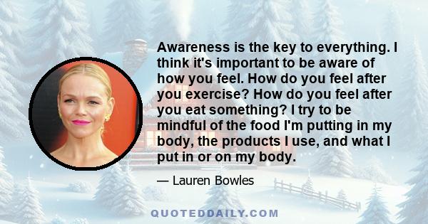 Awareness is the key to everything. I think it's important to be aware of how you feel. How do you feel after you exercise? How do you feel after you eat something? I try to be mindful of the food I'm putting in my