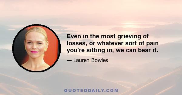 Even in the most grieving of losses, or whatever sort of pain you're sitting in, we can bear it.