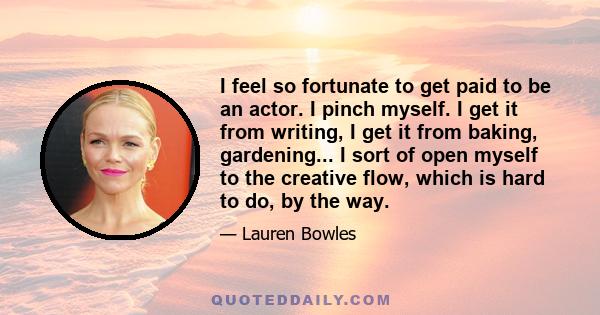 I feel so fortunate to get paid to be an actor. I pinch myself. I get it from writing, I get it from baking, gardening... I sort of open myself to the creative flow, which is hard to do, by the way.