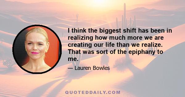 I think the biggest shift has been in realizing how much more we are creating our life than we realize. That was sort of the epiphany to me.