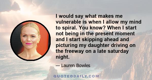 I would say what makes me vulnerable is when I allow my mind to spiral. You know? When I start not being in the present moment and I start skipping ahead and picturing my daughter driving on the freeway on a late