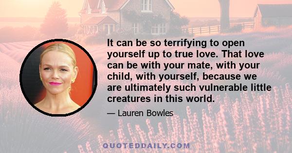 It can be so terrifying to open yourself up to true love. That love can be with your mate, with your child, with yourself, because we are ultimately such vulnerable little creatures in this world.