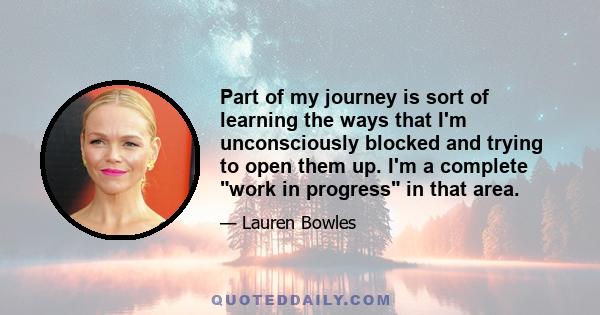 Part of my journey is sort of learning the ways that I'm unconsciously blocked and trying to open them up. I'm a complete work in progress in that area.