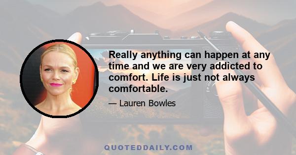 Really anything can happen at any time and we are very addicted to comfort. Life is just not always comfortable.