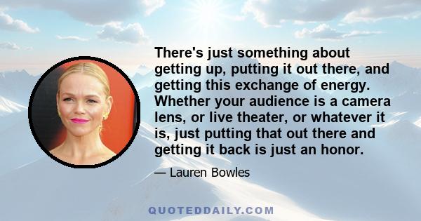 There's just something about getting up, putting it out there, and getting this exchange of energy. Whether your audience is a camera lens, or live theater, or whatever it is, just putting that out there and getting it