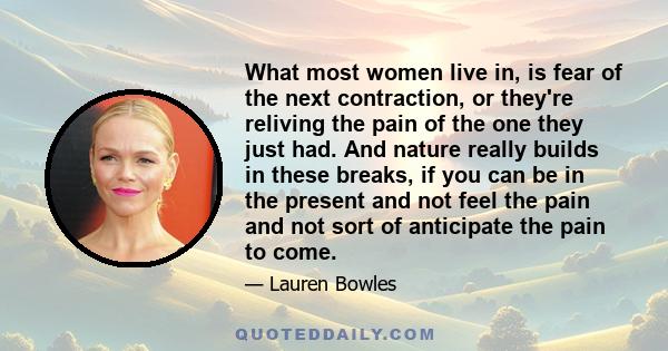 What most women live in, is fear of the next contraction, or they're reliving the pain of the one they just had. And nature really builds in these breaks, if you can be in the present and not feel the pain and not sort